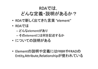 RDAでは，
どんな定義・説明があるか？
• RDAで新しく出てきた言葉 ”element”
• RDAでは
– どんなelementがあり
– そのelementには何を記述するか
• についての説明がある
• Elementの説明や定義にはFRBRやFRADの
Entity,Attribute,Relationshipが使われている
 