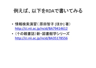 例えば、以下をRDAで書いてみる
• 情報検索演習（ 原田智子 [ほか] 著）
http://ci.nii.ac.jp/ncid/BA79414612
• （↑の親書誌）新・図書館学シリーズ
http://ci.nii.ac.jp/ncid/BA35178556
 