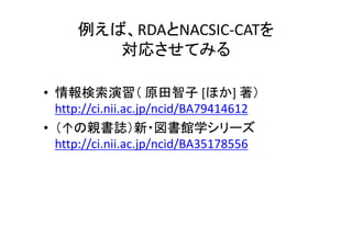 例えば、RDAとNACSIC‐CATを
対応させてみる
• 情報検索演習（ 原田智子 [ほか] 著）
http://ci.nii.ac.jp/ncid/BA79414612
• （↑の親書誌）新・図書館学シリーズ
http://ci.nii.ac.jp/ncid/BA35178556
 