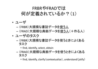 FRBRやFRADでは
何が定義されているか？（1）
• ユーザ
– （FRBR）大規模な書誌データを使う人
– （FRAD）大規模な典拠データを使う人（＋作る人）
• ユーザのタスク
– （FRBR）大規模な書誌データを使うときによくある
タスク
• find, identify, select, obtain
– （FRAD）大規模な典拠データを使うときによくある
タスク
• find, identify, clarify（contextualize）, understand（jstify）
 