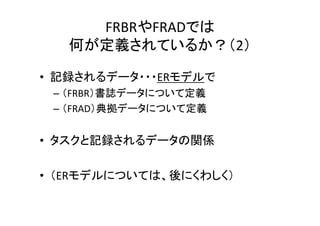FRBRやFRADでは
何が定義されているか？（2）
• 記録されるデータ・・・ERモデルで
– （FRBR）書誌データについて定義
– （FRAD）典拠データについて定義
• タスクと記録されるデータの関係
• （ERモデルについては、後にくわしく）
 