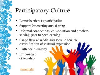 Participatory Culture
• Lower barriers to participation
• Support for creating and sharing
• Informal connections, collaboration and problem-
solving, peer to peer learning
• Shape flow of media and social discourse,
diversification of cultural expression
• Flattened hierarchy
• Empowered
citizenship
#medialit
 