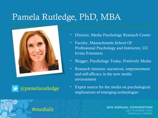 APA ANNUAL CONVENTION
JULY 31-AUGUST 4, 2013
HONOLULU, HAWAI’I
Pamela Rutledge, PhD, MBA
• Director, Media Psychology Research Center
• Faculty, Massachusetts School Of
Professional Psychology and Instructor, UC
Irvine Extension
• Blogger, Psychology Today, Positively Media
• Research interests: narratives, empowerment
and self-efficacy in the new media
environment
• Expert source for the media on psychological
implications of emerging technologies
APA ANNUAL CONVENTION
JULY 31-AUGUST 4, 2013
HONOLULU, HAWAI’I
@pamelarutledge
#medialit
 