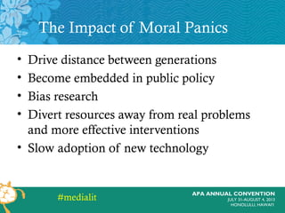APA ANNUAL CONVENTION
JULY 31-AUGUST 4, 2013
HONOLULU, HAWAI’I
The Impact of Moral Panics
• Drive distance between generations
• Become embedded in public policy
• Bias research
• Divert resources away from real problems
and more effective interventions
• Slow adoption of new technology
#medialit
 