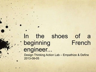 In the shoes of a
beginning French
engineer...
Design Thinking Action Lab – Empathize & Define
2013-08-05
 