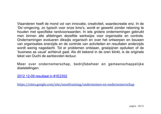 Een persoonlijke mening ten slotte7
Niettegenstaande de publicatiedatum (1979) blijft dit een actueel thema en
verschaft de benadering van Ouchi ons nog steeds bruikbare inzichten.
Alles begint met doelstellingen. Een organisatie zonder doel heeft geen nut.
Organisaties zijn een middel om doelstellingen die individueel niet haalbaar zijn,
toch mogelijk te maken. De taken en vaardigheden worden verdeeld onder
verschillende mensen binnen de organisatie . Daarna worden de deelresultaten8
van elke deelnemer samengevoegd om het gemeenschappelijk resultaat, het doel,
te bereiken. Het behalen van de doelstellingen van de organisatie is
afhankelijk van het halen van de persoonlijke, congruente, doelstellingen.
Gemeenschappelijke doelstellingen zijn dus heel belangrijk binnen elke
organisatie. Ouchi stelt dat de meetbaarheid van de output en de kennis van het
proces de nodige controle bepalen. Daaruit leidt hij het geschikte type controle af
(zie figuur_1). 
	
  Deze	
  paragraaf	
  is	
  gebaseerd	
  op	
  persoonlijke	
  opvattingen7
	
  Taken	
  die	
  te	
  veel	
  werk	
  betekenen	
  voor	
  een	
  enkele	
  persoon	
  of	
  vaardigheden	
  die	
  te	
  divers	
  zijn	
  om	
  verenigd	
  te	
  worden	
  binnen	
  een	
  8
enkele	
  medewerker,	
  worden	
  verdeeld
	
   	
   	
   /10 12
 