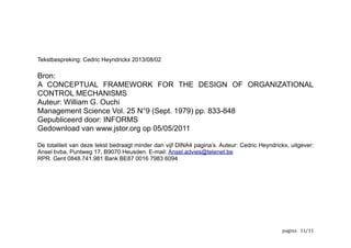 In de ‘Do’-omgeving, zo typisch voor onze kmo’s / MKB, wordt er gewerkt zonder
rekening te houden met specifieke randvoorwaarden. In iets grotere
ondernemingen gebruikt men binnen alle afdelingen dezelfde werkwijze voor
organisatie en controle. Ondernemingen evolueren dikwijls organisch en over het
ontwerpen en bouwen van organisaties enerzijds en de controle van activiteiten en
resultaten anderzijds wordt weinig nagedacht. Tot er problemen ontstaan,
groeipijnen opduiken of de ‘business as usual’ achteruit gaat. Als dit bekend in de
oren klinkt, is de originele tekst van Ouchi de aanbevolen lectuur.
Meer over de auteur:
https://be.linkedin.com/pub/cedric-heyndrickx/0/b63/402
Meer over ondernemerschap, bedrijfsbeheer en gemeenschappelijke
doelstellingen:
2012 12-09 resultaat in #1E2352
Meer over de uitgever: Ansel b.v.b.a. Puntweg 17. B9070 Heusden RPR. Gent
0848.741.981 Bank BE87 0016 7983 6094
www.groeimanagement.be
	
   	
   	
   /11 12
 