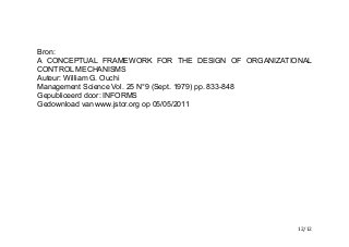 Bron:
A CONCEPTUAL FRAMEWORK FOR THE DESIGN OF ORGANIZATIONAL
CONTROL MECHANISMS
Auteur: William G. Ouchi
Management Science Vol. 25 N°9 (Sept. 1979) pp. 833-848
Gepubliceerd door: INFORMS
Gedownload van www.jstor.org op 05/05/2011
	
   	
   	
   /12 12
 