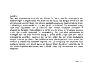 Inleiding
Een zeer interessante publicatie van William G. Ouchi over de convergentie van
doelstellingen in organisaties. Het thema is de vraag: hoe zorg je ervoor dat een
verzameling van individuen met slechts partieel congruente (overeenstemmende)
doelstellingen samenwerkt en hoe kan je dit controleren? Een essentiële vraag
voor elke organisatie. Dit is uiteraard een minder belangrijk probleem in
uitvoerende functies. Het probleem is echter des te groter in ‘creatieve functies’
zoals bijvoorbeeld onderzoek en ontwikkeling. Dit gaat elke ondernemer of
manager aan die met innovatie bezig is. Deze studie zorgt voor een aantal
interessante inzichten. Inzichten die kunnen leiden tot een meer analytische
aanpak van het probleem. Een probleem waar elke expliciete kennis meer dan
welkom is omdat vele oorzaken impliciet zijn. De overgang van impliciete naar
expliciete kennis vergt bloed, zweet en tranen. Ouchi heeft de verdienste dat hij
een aantal impliciete elementen zeer duidelijk uitlegt. Hij kan ons heel wat zweet
besparen. 
	
   	
   	
   /2 12
 