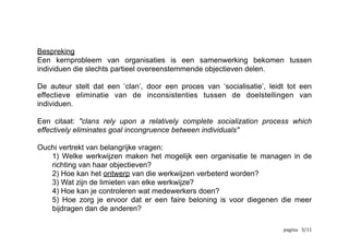 Bespreking
Een kernprobleem van organisaties is een samenwerking bekomen tussen
individuen die slechts partieel overeenstemmende objectieven delen.
De auteur stelt dat een ‘clan’, door een proces van ‘socialisatie’, leidt tot een
effectieve eliminatie van de inconsistenties tussen de doelstellingen van
individuen.
Een citaat: "clans rely upon a relatively complete socialization process which
effectively eliminates goal incongruence between individuals"
Ouchi vertrekt van belangrijke vragen:
1) Welke werkwijzen maken het mogelijk een organisatie te managen in de
richting van haar objectieven?
2) Hoe kan het ontwerp van die werkwijzen verbeterd worden?
3) Wat zijn de limieten van elke werkwijze?
4) Hoe kan je controleren wat medewerkers doen?
5) Hoe zorg je ervoor dat er een faire beloning is voor diegenen die meer
bijdragen dan de anderen?
	
   	
   	
   /3 12
 
