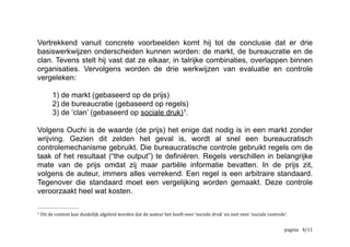 Vertrekkend vanuit concrete voorbeelden komt hij tot de conclusie dat er drie
basiswerkwijzen onderscheiden kunnen worden: de markt, de bureaucratie en de
clan. Tevens stelt hij vast dat ze elkaar, in talrijke combinaties, overlappen binnen
organisaties. Vervolgens worden de drie werkwijzen van evaluatie en controle
vergeleken:
1) de markt (gebaseerd op de prijs)
2) de bureaucratie (gebaseerd op regels)
3) de ‘clan’ (gebaseerd op sociale druk) .1
Volgens Ouchi is de waarde (de prijs) het enige dat nodig is in een markt zonder
wrijving. Gezien dit zelden het geval is, wordt al snel een bureaucratisch
controlemechanisme gebruikt. Die bureaucratische controle gebruikt regels om de
taak of het resultaat (“the output”) te definiëren. Regels verschillen in belangrijke
mate van de prijs omdat zij maar partiële informatie bevatten. In de prijs zit,
volgens de auteur, immers alles verrekend. Een regel is een arbitraire standaard.
Tegenover die standaard moet een vergelijking worden gemaakt. Deze controle
veroorzaakt heel wat kosten.
	
  Uit	
  de	
  context	
  kan	
  duidelijk	
  afgeleid	
  worden	
  dat	
  de	
  auteur	
  het	
  heeft	
  over	
  ‘sociale	
  druk’	
  en	
  niet	
  over	
  ‘sociale	
  controle’.	
  1
	
   	
   	
   /4 12
 