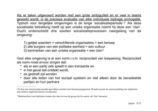 Als er taken uitgevoerd worden met een grote ambiguïteit en er veel in teams
gewerkt wordt, is de precieze evaluatie van elke individuele bijdrage
onmogelijk.
Typisch voor dergelijke omgevingen is de lange ‘socialisatieperiode’. Als deze2
socialisatie betrekking heeft op een unieke organisatie noemt hij deze een ‘clan’.
Ouchi onderscheidt drie soorten socialisatieprocessen naargelang van de
omgeving:
1) gelijke waarden + verschillende organisaties = een beroep
2) alle burgers van een politieke eenheid = een cultuur
3) kenmerken van een unieke organisatie = een clan3
Voor elke omgeving is er een norm met betrekking tot reciprociteit van4
toepassing.  
	
  Er	
  kan	
  een	
  interessante	
  parallel	
  getrokken	
  worden	
  met	
  kennismanagement.	
  Nonaka	
  noemt	
  de	
  samensmelting	
  van	
  impliciete	
  2
met	
  andere	
  impliciete	
  kennis	
  ‘socialisatie’.
	
  Medewerkers	
  van	
  bedrijven	
  maken	
  dus	
  deel	
  uit	
  van	
  de	
  groep	
  die	
  de	
  auteur	
  als	
  ‘clan’	
  benoemt	
  3
	
  https://nl.wikipedia.org/wiki/Reciprociteit4
	
   	
   	
   /5 12
 