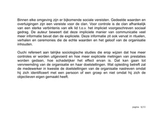 Reciprociteit als norm moet ervoor zorgen dat:
als
er een partij vals speelt in een transactie
en
in het geval dat ontdekt wordt
dan
ze gestraft zal worden
door alle leden van het sociaal systeem en niet alleen door de benadeelde
partijen en hun partners
Binnen elke omgeving zijn er bijkomende sociale vereisten. Gedeelde waarden en
overtuigingen zijn een vereiste voor de clan. Voor controle is de clan afhankelijk
van een sterke verbintenis van elk lid t.o.v. het impliciet voorgeschreven sociaal
gedrag. De auteur beweert dat deze impliciete manier van communicatie veel
meer informatie bevat dan de expliciete. Deze informatie zit ook vervat in rituelen,
verhalen en ceremonies die de echte waarden en het geloof van de organisatie
inhouden .5
	
  rituelen,	
  verhalen	
  en	
  ceremonies	
  zijn	
  terug	
  te	
  vinden	
  in	
  meerdere	
  deKinities	
  van	
  ‘bedrijfscultuur’5
	
   	
   	
   /6 12
 