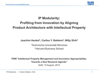 Technische Universität München
IP Modularity • Henkel, Baldwin, Shih 1
IP Modularity:
Profiting from Innovation by Aligning
Product Architecture with Intellectual Property
Joachim Henkel1, Carliss Y. Baldwin2, Willy Shih2
1Technische Universität München
2Harvard Business School
PDW "Intellectual Property Management and Innovation Appropriability:
Towards a New Research Agenda"
AoM, 10 August, 2013
 