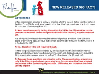 NEW RELEASED 990 FAQ’S
Governance
If an organization adopted a policy or practice after the close if its tax year but before it
filed the Form 990 for such year, may it report that it had such policy or practice in place
for purposes of answering Part VI?
A: Most questions specify timing, those that don’t (like line 12b whether certain
persons are required to disclose potential conflicts of interest) may be answered
yes.
Is an organization required by federal tax law to provide a copy of Form 990 to its
board or governing body, or have its board or governing body review the form, before it
is filed with the IRS?
A: No. Question 10 is still required though.
If the filing organization is controlled by an organization with a conflicts of interest
policy, whistleblower policy, and document retention and destruction policy, should the
filing organization answer yes or no to Part VI, Questions 12a, 13, and 14?
A: Because these questions are referring to the filing organization, answer yes
only if the filing organization’s governing body (or subcommittee) has adopted
the policies of the controlling organization. Otherwise, no. Schedule O can be
used to explain.
10Exempt Sector in the IRS Spotlight – Is Your Organization Prepared? - Page
 