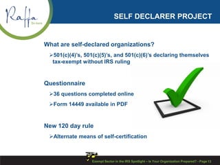 SELF DECLARER PROJECT
What are self-declared organizations?
501(c)(4)’s, 501(c)(5)’s, and 501(c)(6)’s declaring themselves
tax-exempt without IRS ruling
Questionnaire
36 questions completed online
Form 14449 available in PDF
New 120 day rule
Alternate means of self-certification
Exempt Sector in the IRS Spotlight – Is Your Organization Prepared? - Page 13
 