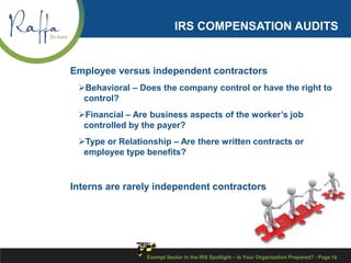 IRS COMPENSATION AUDITS
Employee versus independent contractors
Behavioral – Does the company control or have the right to
control?
Financial – Are business aspects of the worker’s job
controlled by the payer?
Type or Relationship – Are there written contracts or
employee type benefits?
Interns are rarely independent contractors
Exempt Sector in the IRS Spotlight – Is Your Organization Prepared? - Page 16
 