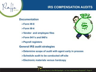 IRS COMPENSATION AUDITS
Documentation
Form W-9
Form W-4
Vendor and employee files
Form 941’s and 940’s
Payroll registers
General IRS audit strategies
Determine scope of audit with agent early in process
Schedule audit to be conducted off-site
Electronic materials versus hardcopy
Exempt Sector in the IRS Spotlight – Is Your Organization Prepared? - Page 17
 