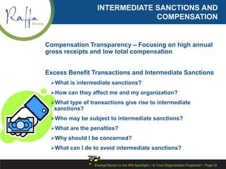 INTERMEDIATE SANCTIONS AND
COMPENSATION
Compensation Transparency – Focusing on high annual
gross receipts and low total compensation
Excess Benefit Transactions and Intermediate Sanctions
What is intermediate sanctions?
How can they affect me and my organization?
What type of transactions give rise to intermediate
sanctions?
Who may be subject to intermediate sanctions?
What are the penalties?
Why should I be concerned?
What can I do to avoid intermediate sanctions?
Exempt Sector in the IRS Spotlight – Is Your Organization Prepared? - Page 18
 