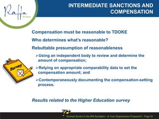 INTERMEDIATE SANCTIONS AND
COMPENSATION
Compensation must be reasonable to TDOKE
Who determines what’s reasonable?
Rebuttable presumption of reasonableness
Using an independent body to review and determine the
amount of compensation;
Relying on appropriate comparability data to set the
compensation amount; and
Contemporaneously documenting the compensation-setting
process.
Results related to the Higher Education survey
Exempt Sector in the IRS Spotlight – Is Your Organization Prepared? - Page 19
 