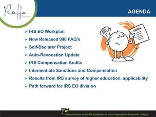 AGENDA
 IRS EO Workplan
 New Released 990 FAQ’s
 Self-Declarer Project
 Auto-Revocation Update
 IRS Compensation Audits
 Intermediate Sanctions and Compensation
 Results from IRS survey of higher education, applicability
 Path forward for IRS EO division
Exempt Sector in the IRS Spotlight – Is Your Organization Prepared? - Page 2
 