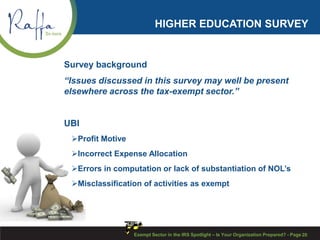 HIGHER EDUCATION SURVEY
Survey background
“Issues discussed in this survey may well be present
elsewhere across the tax-exempt sector.”
UBI
Profit Motive
Incorrect Expense Allocation
Errors in computation or lack of substantiation of NOL’s
Misclassification of activities as exempt
Exempt Sector in the IRS Spotlight – Is Your Organization Prepared? - Page 20
 