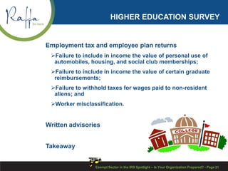 HIGHER EDUCATION SURVEY
Employment tax and employee plan returns
Failure to include in income the value of personal use of
automobiles, housing, and social club memberships;
Failure to include in income the value of certain graduate
reimbursements;
Failure to withhold taxes for wages paid to non-resident
aliens; and
Worker misclassification.
Written advisories
Takeaway
Exempt Sector in the IRS Spotlight – Is Your Organization Prepared? - Page 21
 