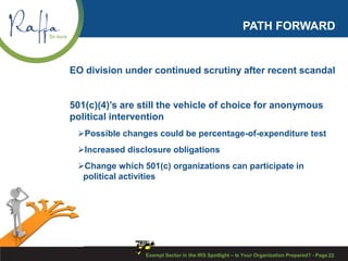 PATH FORWARD
EO division under continued scrutiny after recent scandal
501(c)(4)’s are still the vehicle of choice for anonymous
political intervention
Possible changes could be percentage-of-expenditure test
Increased disclosure obligations
Change which 501(c) organizations can participate in
political activities
Exempt Sector in the IRS Spotlight – Is Your Organization Prepared? - Page 22
 