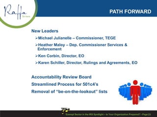 PATH FORWARD
New Leaders
Michael Julianelle – Commissioner, TEGE
Heather Maloy – Dep. Commissioner Services &
Enforcement
Ken Corbin, Director, EO
Karen Schiller, Director, Rulings and Agreements, EO
Accountability Review Board
Streamlined Process for 501c4’s
Removal of “be-on-the-lookout” lists
Exempt Sector in the IRS Spotlight – Is Your Organization Prepared? - Page 23
 