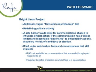 PATH FORWARD
Bright Lines Project
Addresses vague “facts and circumstances” test
Redefining political activity
A safe harbor would exist for communications shaped to
influence official action, if the communication has a ‘direct,
limited and reasonable relationship” to officeholder actions,
assuming no risk of candidacy or election.
If fail under safe harbor, facts and circumstances test still
available
F&C not available for communications that are made through paid
mass media or
Targeted to states or districts in which there is a close election.
Exempt Sector in the IRS Spotlight – Is Your Organization Prepared? - Page 24
 
