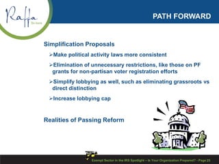 PATH FORWARD
Simplification Proposals
Make political activity laws more consistent
Elimination of unnecessary restrictions, like those on PF
grants for non-partisan voter registration efforts
Simplify lobbying as well, such as eliminating grassroots vs
direct distinction
Increase lobbying cap
Realities of Passing Reform
Exempt Sector in the IRS Spotlight – Is Your Organization Prepared? - Page 25
 