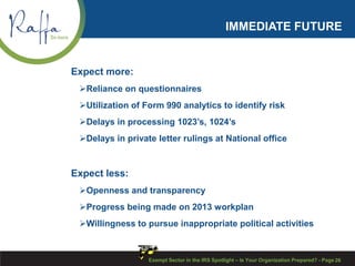 IMMEDIATE FUTURE
Expect more:
Reliance on questionnaires
Utilization of Form 990 analytics to identify risk
Delays in processing 1023’s, 1024’s
Delays in private letter rulings at National office
Expect less:
Openness and transparency
Progress being made on 2013 workplan
Willingness to pursue inappropriate political activities
Exempt Sector in the IRS Spotlight – Is Your Organization Prepared? - Page 26
 