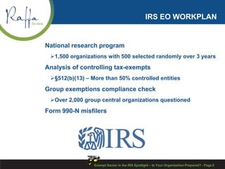 IRS EO WORKPLAN
National research program
1,500 organizations with 500 selected randomly over 3 years
Analysis of controlling tax-exempts
§512(b)(13) – More than 50% controlled entities
Group exemptions compliance check
Over 2,000 group central organizations questioned
Form 990-N misfilers
Exempt Sector in the IRS Spotlight – Is Your Organization Prepared? - Page 5
 