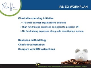 IRS EO WORKPLAN
Charitable spending initiative
170 small exempt organizations selected
High fundraising expenses compared to program OR
No fundraising expenses along side contribution income
Reassess methodology
Check documentation
Compare with IRS instructions
6Exempt Sector in the IRS Spotlight – Is Your Organization Prepared? - Page
 