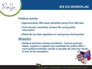 IRS EO WORKPLAN
Political activity
Approximately 300 cases identified using Form 990 data
Civil servant committee reviews file using public
information
Referrals by state regulators or anonymous third-parties
501(c)(3)’s
Political activities strictly prohibited – Cannot promote,
attack, support or oppose any candidate for public office –
such political activities results in penalty tax and may result
in loss of tax exemption.
Exempt Sector in the IRS Spotlight – Is Your Organization Prepared? - Page 7
 