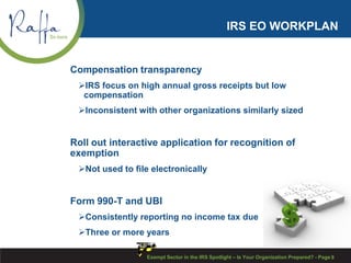 IRS EO WORKPLAN
Compensation transparency
IRS focus on high annual gross receipts but low
compensation
Inconsistent with other organizations similarly sized
Roll out interactive application for recognition of
exemption
Not used to file electronically
Form 990-T and UBI
Consistently reporting no income tax due
Three or more years
Exempt Sector in the IRS Spotlight – Is Your Organization Prepared? - Page 9
 