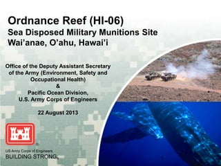 Ordnance Reef (HI-06)
Sea Disposed Military Munitions Site
Wai’anae, O’ahu, Hawai’i
Office of the Deputy Assistant Secretary
of the Army (Environment, Safety and
Occupational Health)
&
Pacific Ocean Division,
U.S. Army Corps of Engineers
22 August 2013

US Army Corps of Engineers
Army Corps of Engineers

BUILDING STRONG®
BUILDING STRONG®

1
1

 