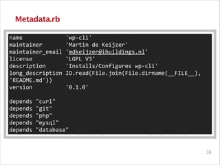 Metadata.rb
name	
  	
  	
  	
  	
  	
  	
  	
  	
  	
  	
  	
  	
  'wp-­‐cli'	
  
maintainer	
  	
  	
  	
  	
  	
  	
  'Martin	
  de	
  Keijzer'	
  
maintainer_email	
  'mdkeijzer@ibuildings.nl'	
  
license	
  	
  	
  	
  	
  	
  	
  	
  	
  	
  'LGPL	
  V3'	
  
description	
  	
  	
  	
  	
  	
  'Installs/Configures	
  wp-­‐cli'	
  
long_description	
  IO.read(File.join(File.dirname(__FILE__),	
  
'README.md'))	
  
version	
  	
  	
  	
  	
  	
  	
  	
  	
  	
  '0.1.0'	
  
!

depends	
  "curl"	
  
depends	
  "git"	
  
depends	
  "php"	
  
depends	
  "mysql"	
  
depends	
  "database"

!38

 