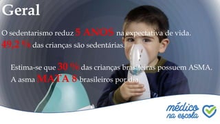 Geral
O sedentarismo reduz 5 ANOS na expectativa de vida.
49,2 % das crianças são sedentárias.
Estima-se que 30 % das crianças brasileiras possuem ASMA.
A asma MATA 8 brasileiros por dia.
 