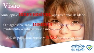 Quem somos?
Visão
Ambliopia é IRREVERSÍVEL após os 7 anos de idade.
O diagnóstico tardio DIMINUI o coeficiente de
rendimento, a auto estima e a inserção social.
80% da população brasileira NÃO faz checkup anual.
 