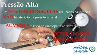 Pressão Alta
Em 70 % DAS CONSULTAS realizadas na infância,
NÃO há aferição da pressão arterial.
AUMENTA o risco de cardiopatias e derrames.
Na maioria das vezes, DESTRÓI O RIM
e aumenta a chance de HEMODIÁLISE
na infância.
 
