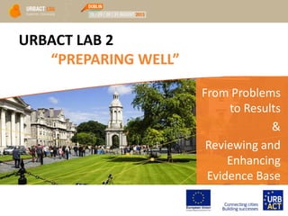 URBACT LAB 2
“PREPARING WELL”
From Problems
to Results
&
Reviewing and
Enhancing
Evidence Base
 