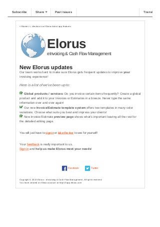 <<Name>>, checkout out Elorus latest app features
Elorus
eInvoicing & Cash Flow Management
New Elorus updates
Our team works hard to make sure Elorus gets frequent updates to improve your
invoicing experience!
Here is a list of we've been up to:
 Global products / services: Do you invoice certain items frequently? Create a global
product and add it to your Invoices or Estimates in a breeze. Never type the same
information over and over again!
 Our new Invoice/Estimate template system offers two templates in many color
variations: Choose what suits you best and impress your clients!
 New Invoice/Estimate preview page shows what's important leaving all the rest for
the detailed editing page.
You will just have to sign in or take the tour to see for yourself!
Your feedback is really important to us.
Sign in and help us make Elorus meet your needs!
Facebook Twitter
Copyright © 2013 Elorus ­ eInvoicing & Cash Flow Management, All rights reserved.
You have created an Elorus account at https://app.elorus.com
Subscribe Share Past Issues Translate
 