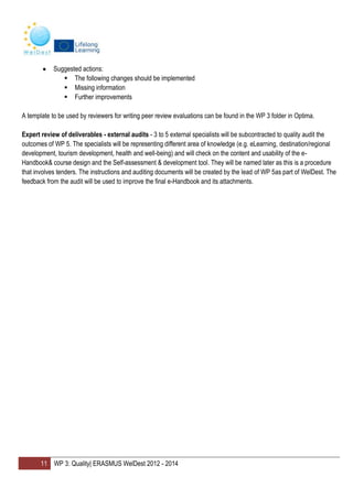 11 WP 3: Quality| ERASMUS WelDest 2012 - 2014
Suggested actions:
 The following changes should be implemented
 Missing information
 Further improvements
A template to be used by reviewers for writing peer review evaluations can be found in the WP 3 folder in Optima.
Expert review of deliverables - external audits - 3 to 5 external specialists will be subcontracted to quality audit the
outcomes of WP 5. The specialists will be representing different area of knowledge (e.g. eLearning, destination/regional
development, tourism development, health and well-being) and will check on the content and usability of the e-
Handbook& course design and the Self-assessment & development tool. They will be named later as this is a procedure
that involves tenders. The instructions and auditing documents will be created by the lead of WP 5as part of WelDest. The
feedback from the audit will be used to improve the final e-Handbook and its attachments.
 