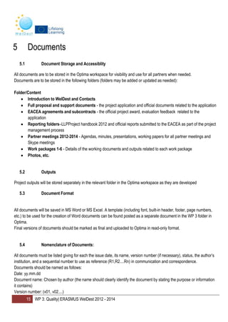 15 WP 3: Quality| ERASMUS WelDest 2012 - 2014
5 Documents
5.1 Document Storage and Accessiblity
All documents are to be stored in the Optima workspace for visibility and use for all partners when needed.
Documents are to be stored in the following folders (folders may be added or updated as needed):
Folder/Content
Introduction to WelDest and Contacts
Full proposal and support documents - the project application and official documents related to the application
EACEA agreements and subcontracts - the official project award, evaluation feedback related to the
application
Reporting folders–LLPProject handbook 2012 and official reports submitted to the EACEA as part of the project
management process
Partner meetings 2012-2014 - Agendas, minutes, presentations, working papers for all partner meetings and
Skype meetings
Work packages 1-6 - Details of the working documents and outputs related to each work package
Photos, etc.
5.2 Outputs
Project outputs will be stored separately in the relevant folder in the Optima workspace as they are developed
5.3 Document Format
All documents will be saved in MS Word or MS Excel. A template (including font, built-in header, footer, page numbers,
etc.) to be used for the creation of Word documents can be found posted as a separate document in the WP 3 folder in
Optima.
Final versions of documents should be marked as final and uploaded to Optima in read-only format.
5.4 Nomenclature of Documents:
All documents must be listed giving for each the issue date, its name, version number (if necessary), status, the author’s
institution, and a sequential number to use as reference (R1,R2....Rn) in communication and correspondence.
Documents should be named as follows:
Date: yy.mm.dd
Document name: Chosen by author (the name should clearly identify the document by stating the purpose or information
it contains)
Version number: (v01, v02....)
 