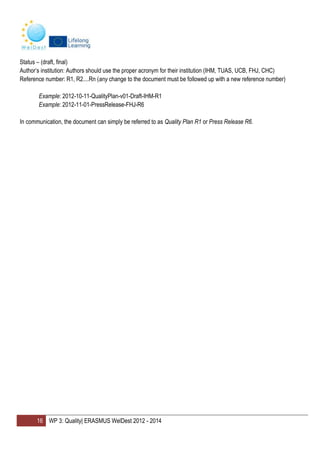 16 WP 3: Quality| ERASMUS WelDest 2012 - 2014
Status – (draft, final)
Author’s institution: Authors should use the proper acronym for their institution (IHM, TUAS, UCB, FHJ, CHC)
Reference number: R1, R2....Rn (any change to the document must be followed up with a new reference number)
Example: 2012-10-11-QualityPlan-v01-Draft-IHM-R1
Example: 2012-11-01-PressRelease-FHJ-R6
In communication, the document can simply be referred to as Quality Plan R1 or Press Release R6.
 