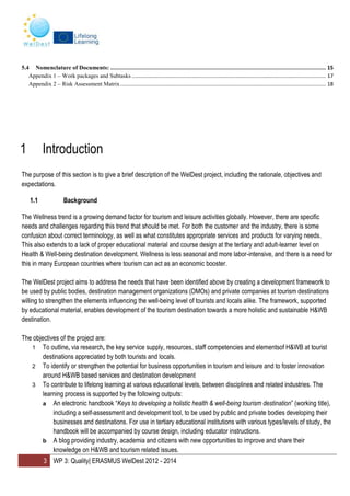 3 WP 3: Quality| ERASMUS WelDest 2012 - 2014
5.4 Nomenclature of Documents: ........................................................................................................................................... 15
Appendix 1 – Work packages and Subtasks ................................................................................................................................... 17
Appendix 2 – Risk Assessment Matrix........................................................................................................................................... 18
1 Introduction
The purpose of this section is to give a brief description of the WelDest project, including the rationale, objectives and
expectations.
1.1 Background
The Wellness trend is a growing demand factor for tourism and leisure activities globally. However, there are specific
needs and challenges regarding this trend that should be met. For both the customer and the industry, there is some
confusion about correct terminology, as well as what constitutes appropriate services and products for varying needs.
This also extends to a lack of proper educational material and course design at the tertiary and adult-learner level on
Health & Well-being destination development. Wellness is less seasonal and more labor-intensive, and there is a need for
this in many European countries where tourism can act as an economic booster.
The WelDest project aims to address the needs that have been identified above by creating a development framework to
be used by public bodies, destination management organizations (DMOs) and private companies at tourism destinations
willing to strengthen the elements influencing the well-being level of tourists and locals alike. The framework, supported
by educational material, enables development of the tourism destination towards a more holistic and sustainable H&WB
destination.
The objectives of the project are:
1 To outline, via research, the key service supply, resources, staff competencies and elementsof H&WB at tourist
destinations appreciated by both tourists and locals.
2 To identify or strengthen the potential for business opportunities in tourism and leisure and to foster innovation
around H&WB based services and destination development
3 To contribute to lifelong learning at various educational levels, between disciplines and related industries. The
learning process is supported by the following outputs:
a An electronic handbook “Keys to developing a holistic health & well-being tourism destination” (working title),
including a self-assessment and development tool, to be used by public and private bodies developing their
businesses and destinations. For use in tertiary educational institutions with various types/levels of study, the
handbook will be accompanied by course design, including educator instructions.
b A blog providing industry, academia and citizens with new opportunities to improve and share their
knowledge on H&WB and tourism related issues.
 