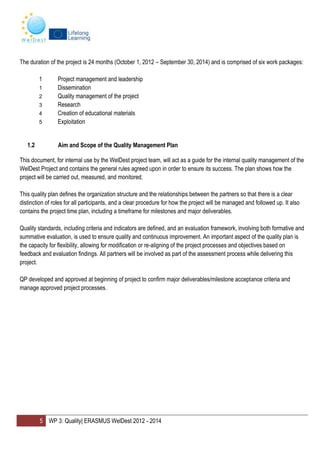 5 WP 3: Quality| ERASMUS WelDest 2012 - 2014
The duration of the project is 24 months (October 1, 2012 – September 30, 2014) and is comprised of six work packages:
1 Project management and leadership
1 Dissemination
2 Quality management of the project
3 Research
4 Creation of educational materials
5 Exploitation
1.2 Aim and Scope of the Quality Management Plan
This document, for internal use by the WelDest project team, will act as a guide for the internal quality management of the
WelDest Project and contains the general rules agreed upon in order to ensure its success. The plan shows how the
project will be carried out, measured, and monitored.
This quality plan defines the organization structure and the relationships between the partners so that there is a clear
distinction of roles for all participants, and a clear procedure for how the project will be managed and followed up. It also
contains the project time plan, including a timeframe for milestones and major deliverables.
Quality standards, including criteria and indicators are defined, and an evaluation framework, involving both formative and
summative evaluation, is used to ensure quality and continuous improvement. An important aspect of the quality plan is
the capacity for flexibility, allowing for modification or re-aligning of the project processes and objectives based on
feedback and evaluation findings. All partners will be involved as part of the assessment process while delivering this
project.
QP developed and approved at beginning of project to confirm major deliverables/milestone acceptance criteria and
manage approved project processes.
 