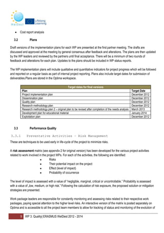 9 WP 3: Quality| ERASMUS WelDest 2012 - 2014
Cost report analysis
3.2 Plans
Draft versions of the implementation plans for each WP are presented at the first partner meeting. The drafts are
discussed and approved at the meeting by general consensus after feedback and alterations. The plans are then updated
by the WP leaders and reviewed by the partners until final acceptance. There will be a minimum of two rounds of
feedback and alterations for each plan. Updates to the plans should be included in WP status reports.
The WP implementation plans will include qualitative and quantitative indicators for project progress which will be followed
and reported on a regular basis as part of internal project reporting. Plans also include target dates for submission of
deliverables.Plans are stored in the Optima workspace.
Target dates for final versions
Plan Target Date
Project implementation plan December 2012
Dissemination plan December 2012
Quality plan December 2012
Research methodology plan December 2012
Research methodology plan 2 – original plan to be revised after completion of the needs analysis March 2013
Development plan for educational material January 2014
Exploitation plan December 2012
3.3 Performance Quality
3.3.1 Preventative Activities – Risk Management
These are techniques to be used early in life-cycle of the project to minimize risks.
A risk assessment matrix (see appendix 2 for original version) has been developed for the various project activities
related to work involved in the project WPs. For each of the activities, the following are identified:
● Risks
● Their potential impact on the project
● Effect (level of impact)
● Probability of occurrence
The level of impact is assessed with a value of “negligible, marginal, critical or uncontrollable.” Probability is assessed
with a value of „low, medium, or high risk.” Following the calculation of risk exposure, the proposed solution or mitigation
strategies are presented.
Work package leaders are responsible for constantly monitoring and assessing risks related to their respective work
packages, paying special attention to the higher level risks. An interactive version of the matrix is posted separately on
Optima and is accessible to all the project team members to allow for tracking of status and monitoring of the evolution of
 
