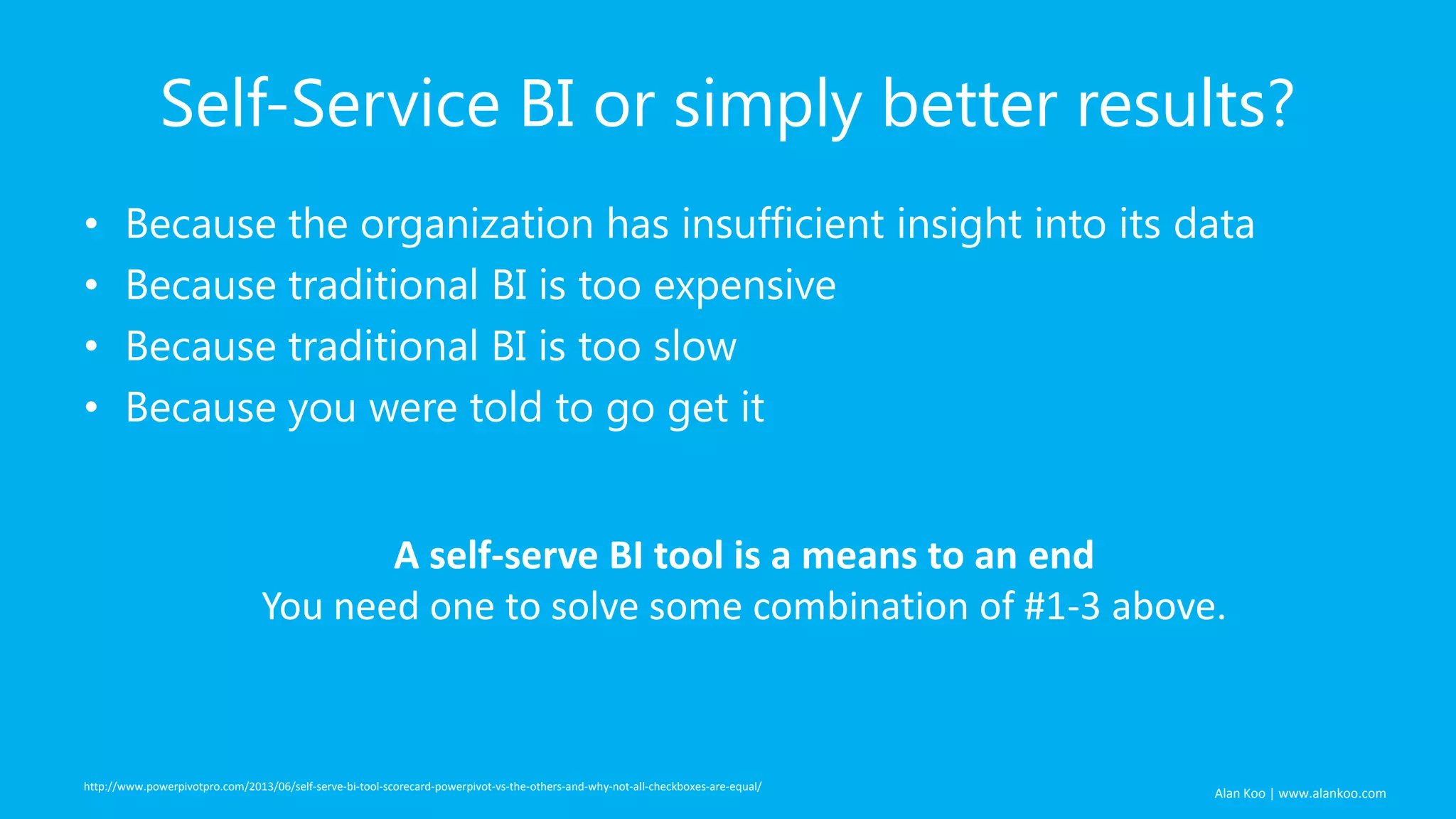 Alan Koo | www.alankoo.com Self-Service BI or simply better results? • Because the organization has insufficient insight into its data • Because traditional BI is too expensive • Because traditional BI is too slow • Because you were told to go get it http://www.powerpivotpro.com/2013/06/self-serve-bi-tool-scorecard-powerpivot-vs-the-others-and-why-not-all-checkboxes-are-equal/ A self-serve BI tool is a means to an end You need one to solve some combination of #1-3 above. 